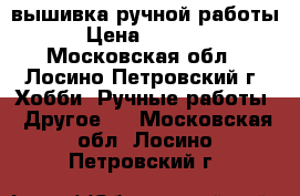 вышивка ручной работы › Цена ­ 5 000 - Московская обл., Лосино-Петровский г. Хобби. Ручные работы » Другое   . Московская обл.,Лосино-Петровский г.